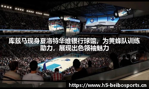 库兹马现身夏洛特华维银行球馆，为黄蜂队训练助力，展现出色领袖魅力