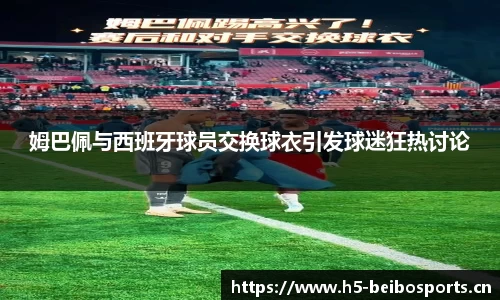姆巴佩与西班牙球员交换球衣引发球迷狂热讨论