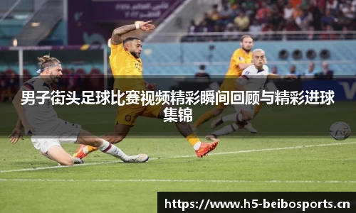 男子街头足球比赛视频精彩瞬间回顾与精彩进球集锦
